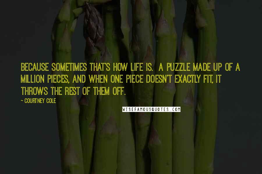 Courtney Cole Quotes: Because sometimes that's how life is. A puzzle made up of a million pieces, and when one piece doesn't exactly fit, it throws the rest of them off.