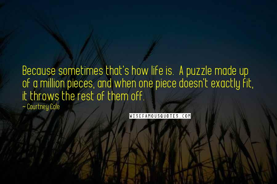 Courtney Cole Quotes: Because sometimes that's how life is.  A puzzle made up of a million pieces, and when one piece doesn't exactly fit, it throws the rest of them off.