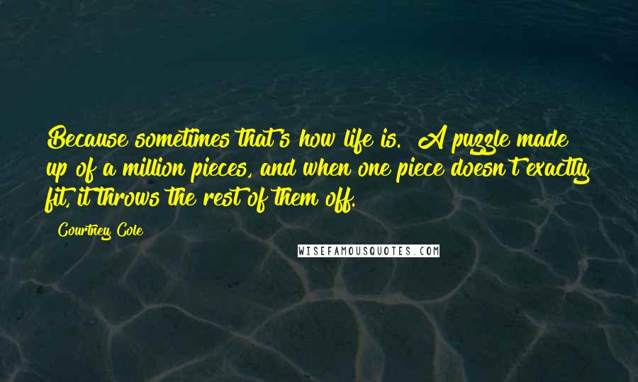 Courtney Cole Quotes: Because sometimes that's how life is. A puzzle made up of a million pieces, and when one piece doesn't exactly fit, it throws the rest of them off.