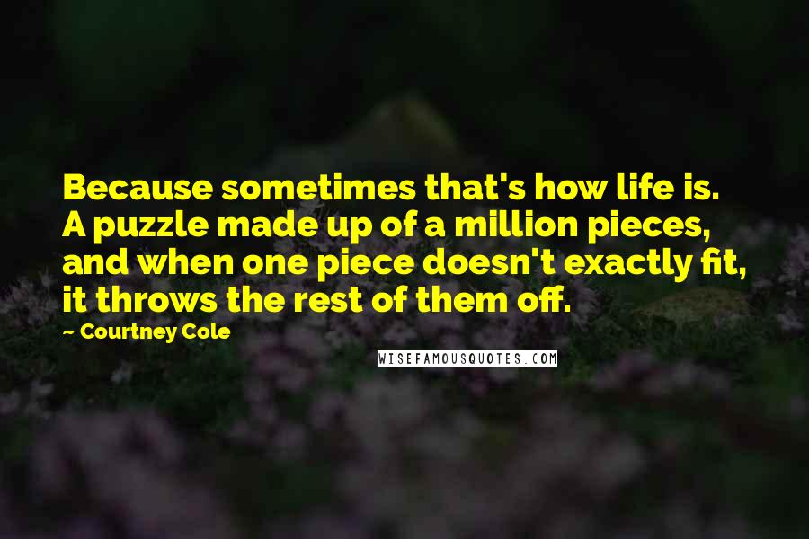Courtney Cole Quotes: Because sometimes that's how life is. A puzzle made up of a million pieces, and when one piece doesn't exactly fit, it throws the rest of them off.