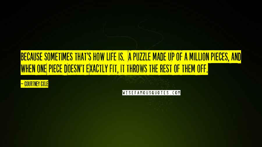 Courtney Cole Quotes: Because sometimes that's how life is. A puzzle made up of a million pieces, and when one piece doesn't exactly fit, it throws the rest of them off.