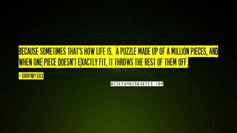 Courtney Cole Quotes: Because sometimes that's how life is.  A puzzle made up of a million pieces, and when one piece doesn't exactly fit, it throws the rest of them off.