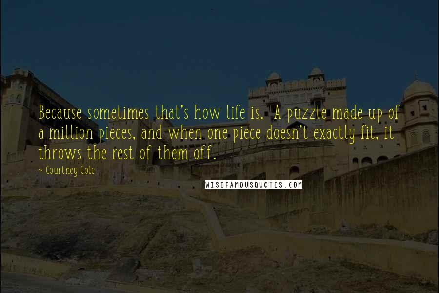 Courtney Cole Quotes: Because sometimes that's how life is.  A puzzle made up of a million pieces, and when one piece doesn't exactly fit, it throws the rest of them off.