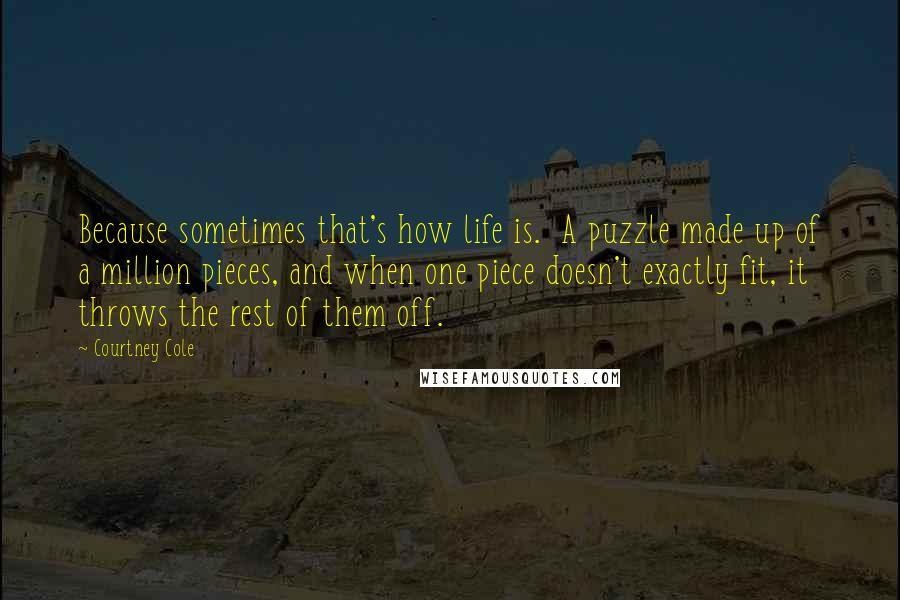 Courtney Cole Quotes: Because sometimes that's how life is. A puzzle made up of a million pieces, and when one piece doesn't exactly fit, it throws the rest of them off.