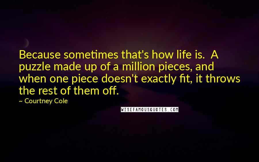 Courtney Cole Quotes: Because sometimes that's how life is. A puzzle made up of a million pieces, and when one piece doesn't exactly fit, it throws the rest of them off.