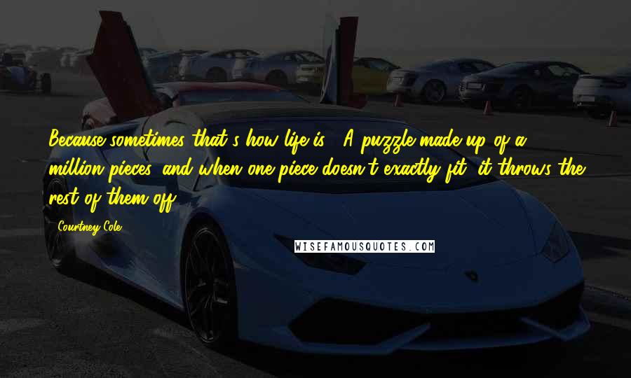 Courtney Cole Quotes: Because sometimes that's how life is. A puzzle made up of a million pieces, and when one piece doesn't exactly fit, it throws the rest of them off.