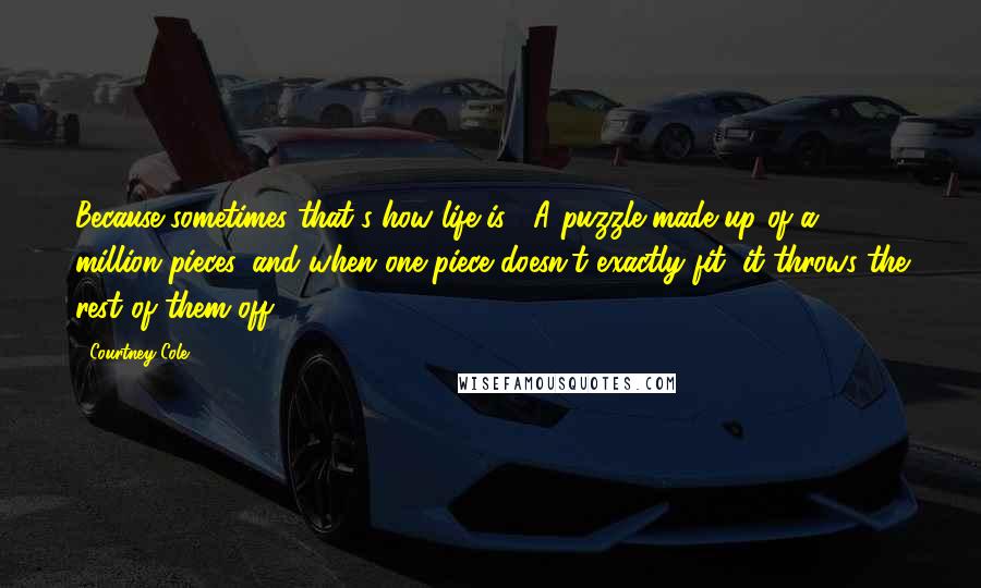 Courtney Cole Quotes: Because sometimes that's how life is.  A puzzle made up of a million pieces, and when one piece doesn't exactly fit, it throws the rest of them off.