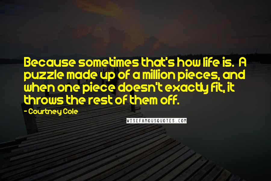 Courtney Cole Quotes: Because sometimes that's how life is. A puzzle made up of a million pieces, and when one piece doesn't exactly fit, it throws the rest of them off.