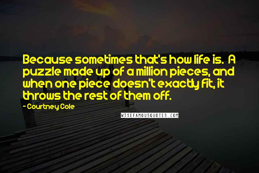 Courtney Cole Quotes: Because sometimes that's how life is.  A puzzle made up of a million pieces, and when one piece doesn't exactly fit, it throws the rest of them off.