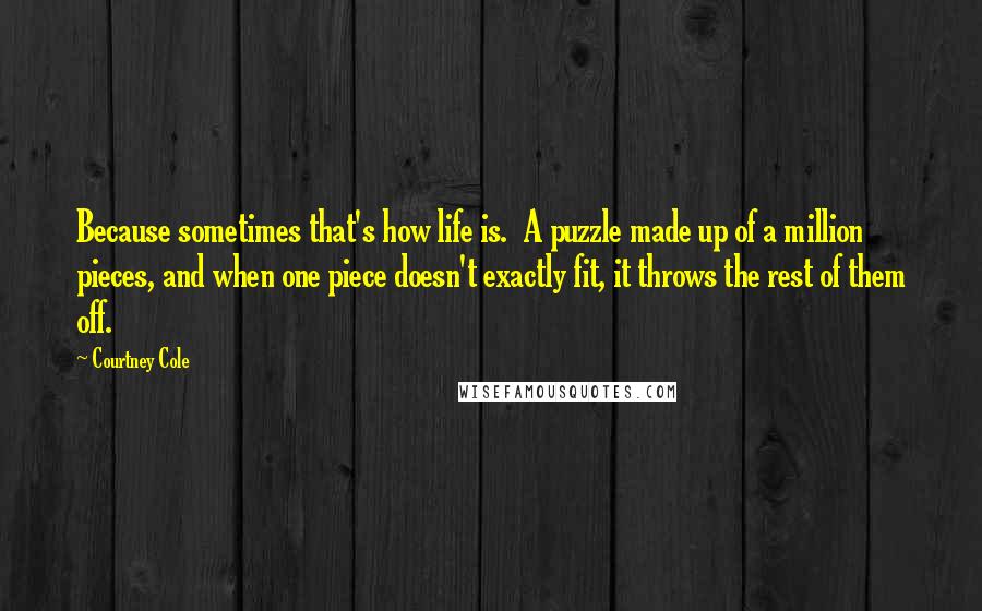 Courtney Cole Quotes: Because sometimes that's how life is. A puzzle made up of a million pieces, and when one piece doesn't exactly fit, it throws the rest of them off.