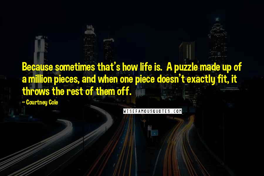 Courtney Cole Quotes: Because sometimes that's how life is.  A puzzle made up of a million pieces, and when one piece doesn't exactly fit, it throws the rest of them off.