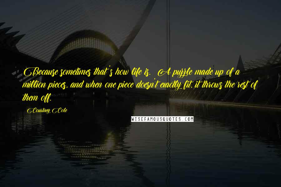 Courtney Cole Quotes: Because sometimes that's how life is. A puzzle made up of a million pieces, and when one piece doesn't exactly fit, it throws the rest of them off.
