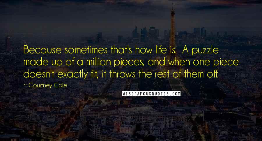 Courtney Cole Quotes: Because sometimes that's how life is. A puzzle made up of a million pieces, and when one piece doesn't exactly fit, it throws the rest of them off.