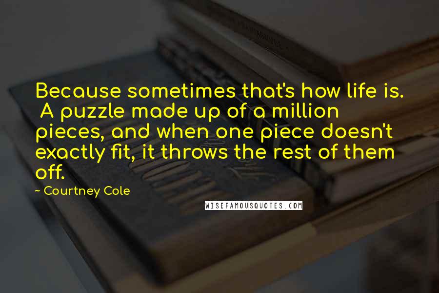 Courtney Cole Quotes: Because sometimes that's how life is. A puzzle made up of a million pieces, and when one piece doesn't exactly fit, it throws the rest of them off.