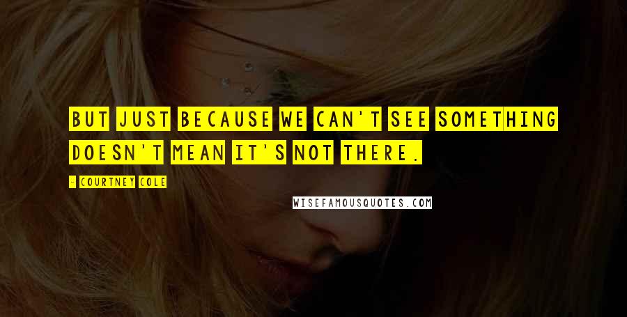 Courtney Cole Quotes: But just because we can't see something doesn't mean it's not there.