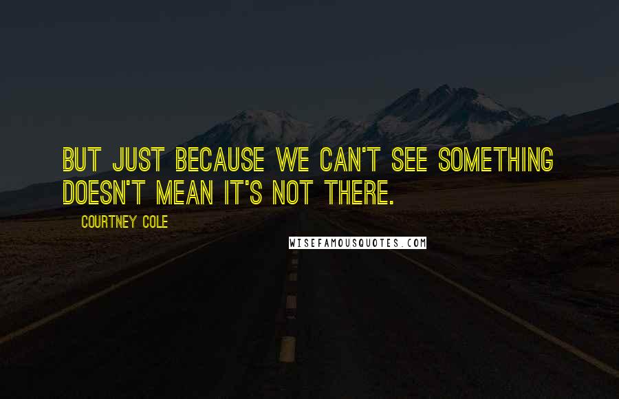 Courtney Cole Quotes: But just because we can't see something doesn't mean it's not there.