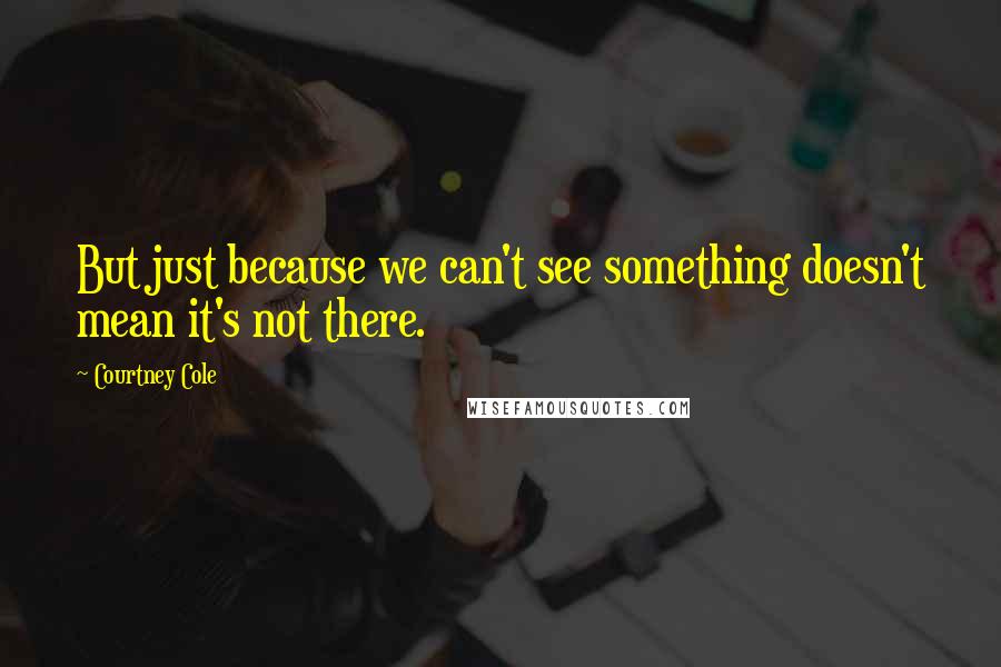 Courtney Cole Quotes: But just because we can't see something doesn't mean it's not there.