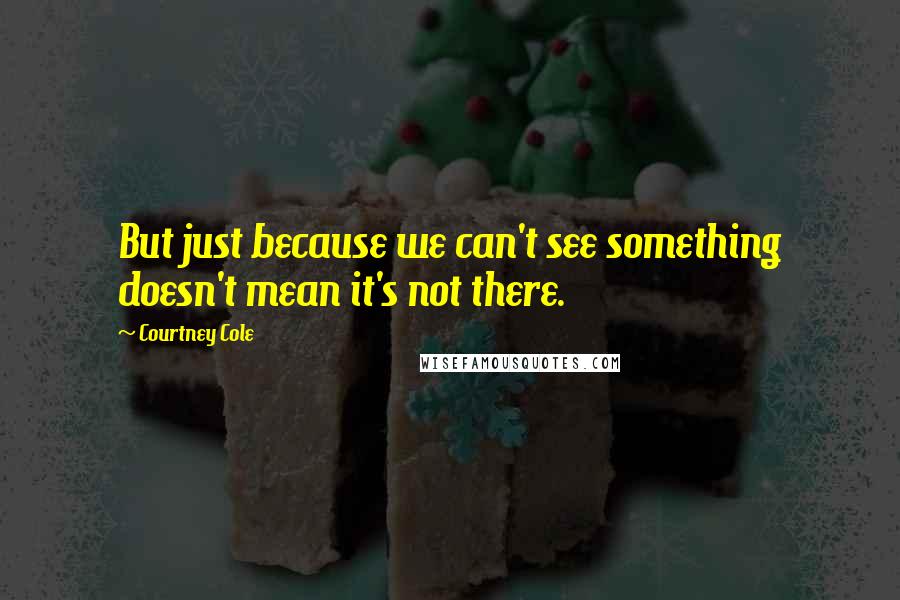 Courtney Cole Quotes: But just because we can't see something doesn't mean it's not there.