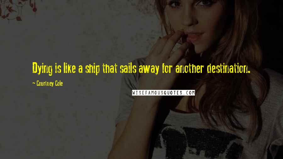 Courtney Cole Quotes: Dying is like a ship that sails away for another destination.