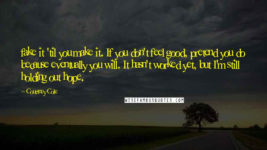 Courtney Cole Quotes: fake it 'til you make it. If you don't feel good, pretend you do because eventually you will. It hasn't worked yet, but I'm still holding out hope.