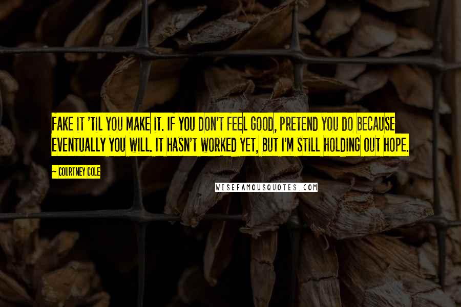 Courtney Cole Quotes: fake it 'til you make it. If you don't feel good, pretend you do because eventually you will. It hasn't worked yet, but I'm still holding out hope.