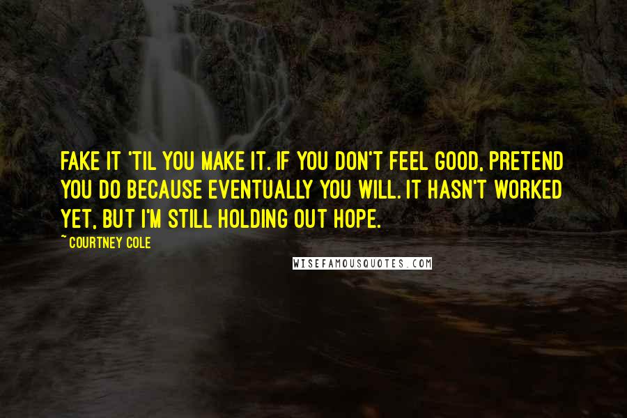 Courtney Cole Quotes: fake it 'til you make it. If you don't feel good, pretend you do because eventually you will. It hasn't worked yet, but I'm still holding out hope.