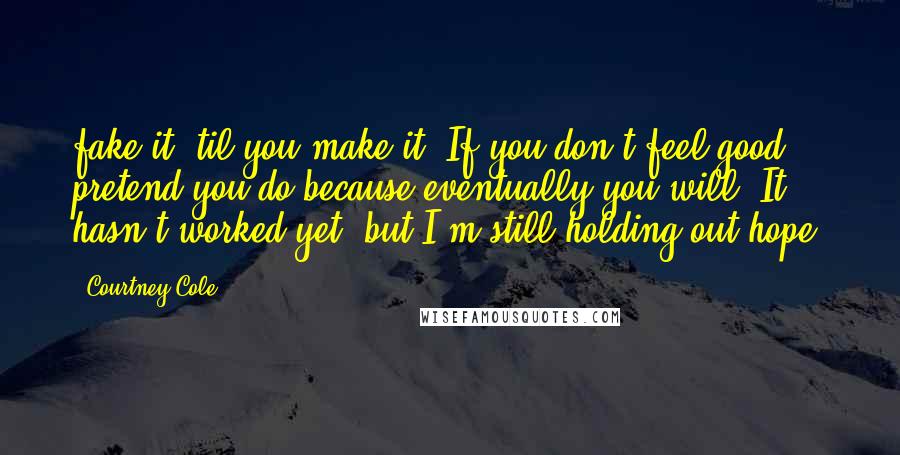 Courtney Cole Quotes: fake it 'til you make it. If you don't feel good, pretend you do because eventually you will. It hasn't worked yet, but I'm still holding out hope.