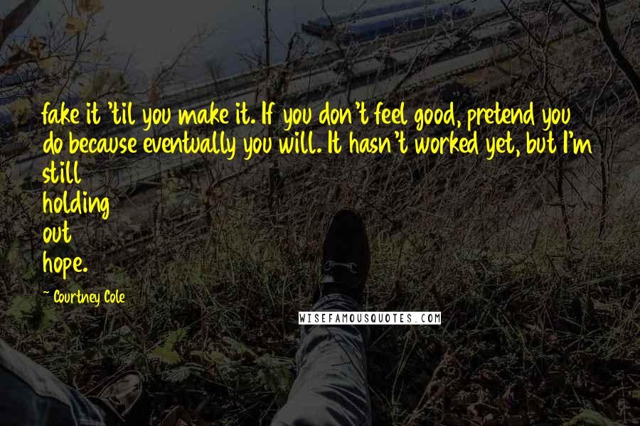 Courtney Cole Quotes: fake it 'til you make it. If you don't feel good, pretend you do because eventually you will. It hasn't worked yet, but I'm still holding out hope.