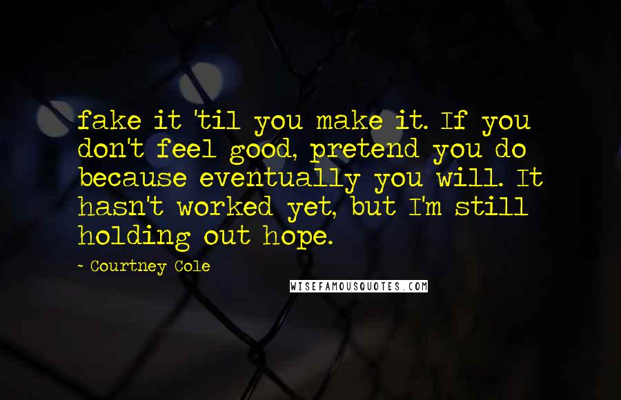 Courtney Cole Quotes: fake it 'til you make it. If you don't feel good, pretend you do because eventually you will. It hasn't worked yet, but I'm still holding out hope.