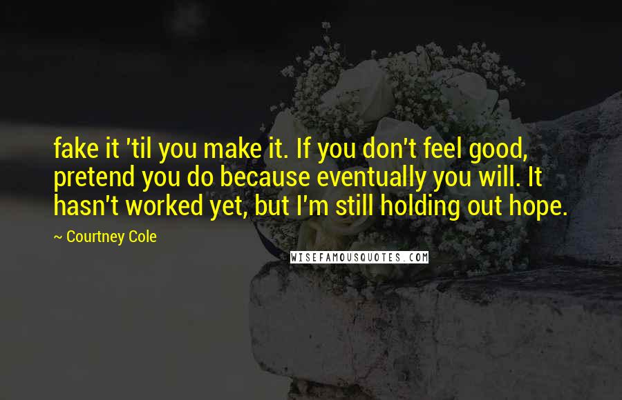 Courtney Cole Quotes: fake it 'til you make it. If you don't feel good, pretend you do because eventually you will. It hasn't worked yet, but I'm still holding out hope.