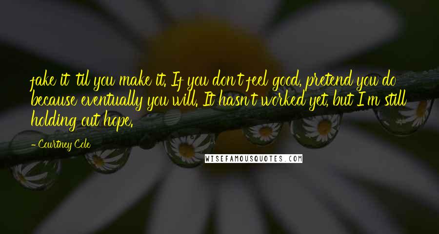 Courtney Cole Quotes: fake it 'til you make it. If you don't feel good, pretend you do because eventually you will. It hasn't worked yet, but I'm still holding out hope.