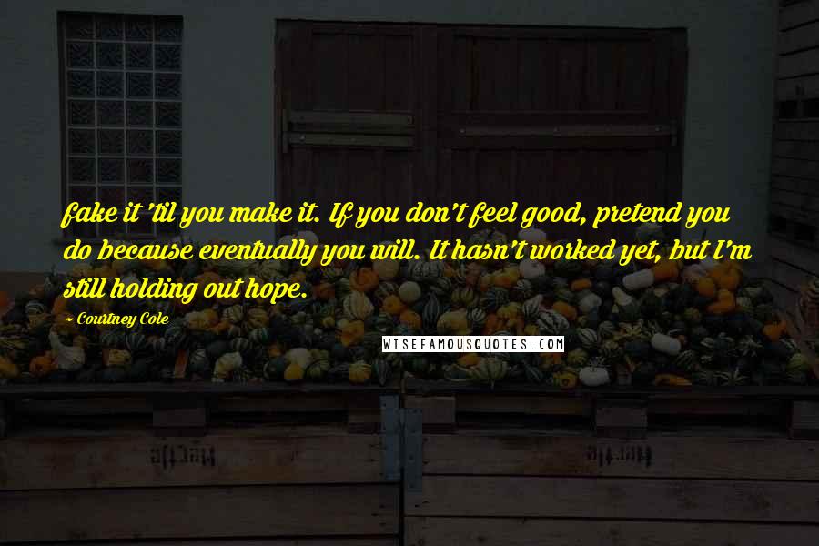 Courtney Cole Quotes: fake it 'til you make it. If you don't feel good, pretend you do because eventually you will. It hasn't worked yet, but I'm still holding out hope.