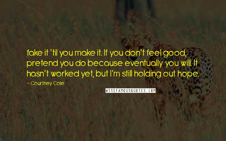 Courtney Cole Quotes: fake it 'til you make it. If you don't feel good, pretend you do because eventually you will. It hasn't worked yet, but I'm still holding out hope.