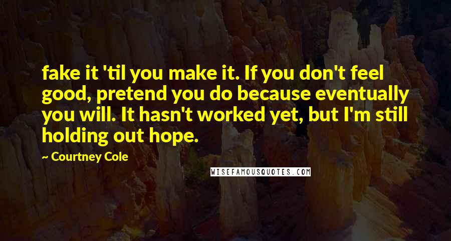 Courtney Cole Quotes: fake it 'til you make it. If you don't feel good, pretend you do because eventually you will. It hasn't worked yet, but I'm still holding out hope.