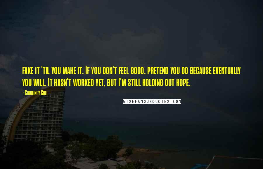 Courtney Cole Quotes: fake it 'til you make it. If you don't feel good, pretend you do because eventually you will. It hasn't worked yet, but I'm still holding out hope.