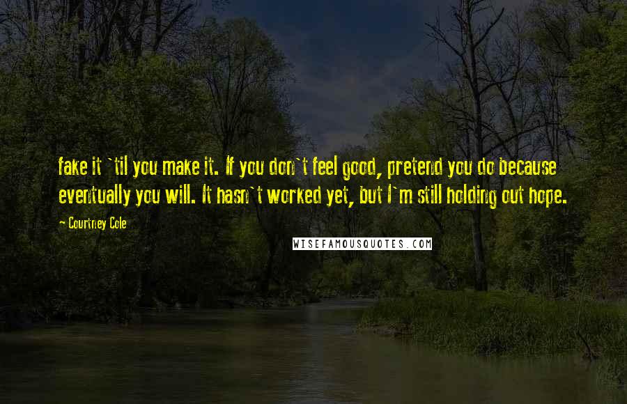 Courtney Cole Quotes: fake it 'til you make it. If you don't feel good, pretend you do because eventually you will. It hasn't worked yet, but I'm still holding out hope.