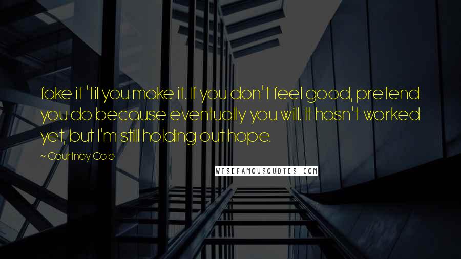 Courtney Cole Quotes: fake it 'til you make it. If you don't feel good, pretend you do because eventually you will. It hasn't worked yet, but I'm still holding out hope.