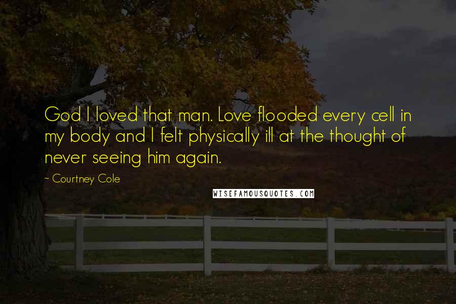 Courtney Cole Quotes: God I loved that man. Love flooded every cell in my body and I felt physically ill at the thought of never seeing him again.