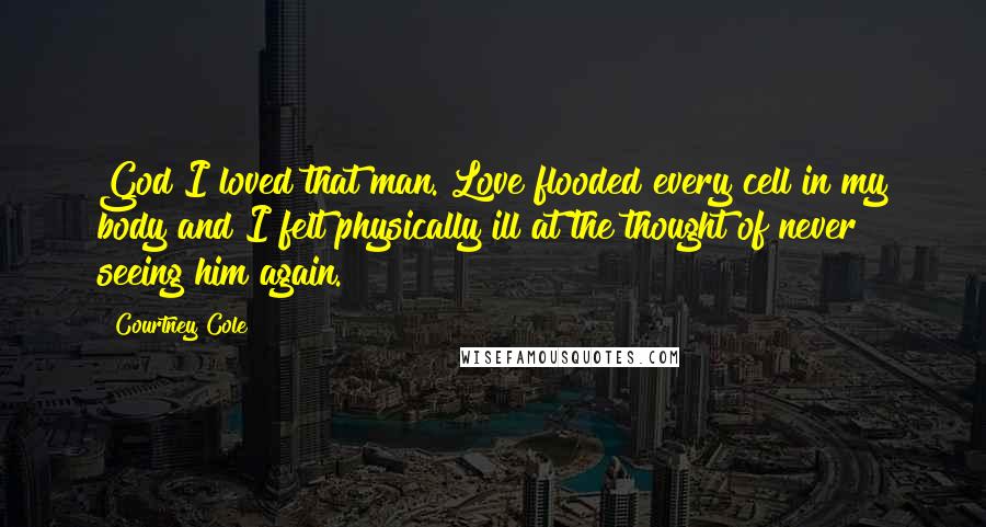 Courtney Cole Quotes: God I loved that man. Love flooded every cell in my body and I felt physically ill at the thought of never seeing him again.