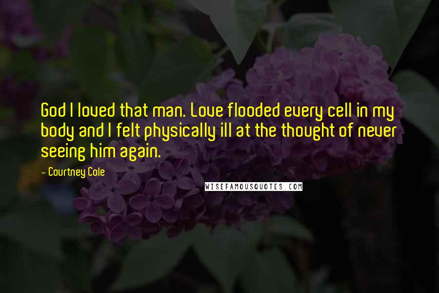 Courtney Cole Quotes: God I loved that man. Love flooded every cell in my body and I felt physically ill at the thought of never seeing him again.