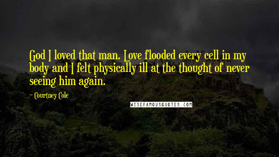 Courtney Cole Quotes: God I loved that man. Love flooded every cell in my body and I felt physically ill at the thought of never seeing him again.