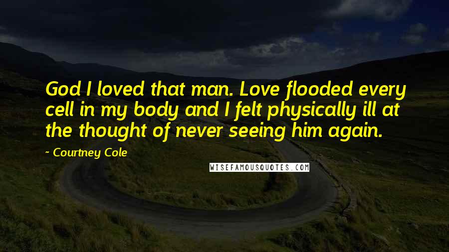 Courtney Cole Quotes: God I loved that man. Love flooded every cell in my body and I felt physically ill at the thought of never seeing him again.