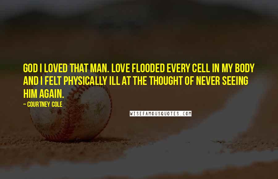 Courtney Cole Quotes: God I loved that man. Love flooded every cell in my body and I felt physically ill at the thought of never seeing him again.