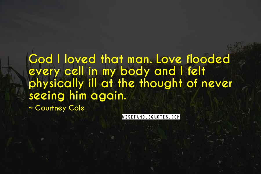 Courtney Cole Quotes: God I loved that man. Love flooded every cell in my body and I felt physically ill at the thought of never seeing him again.