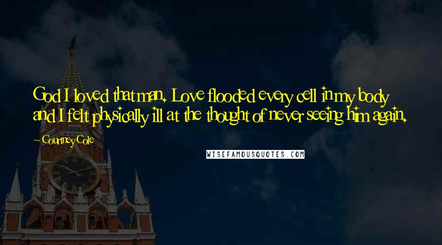 Courtney Cole Quotes: God I loved that man. Love flooded every cell in my body and I felt physically ill at the thought of never seeing him again.