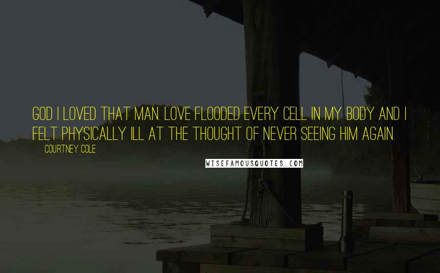 Courtney Cole Quotes: God I loved that man. Love flooded every cell in my body and I felt physically ill at the thought of never seeing him again.