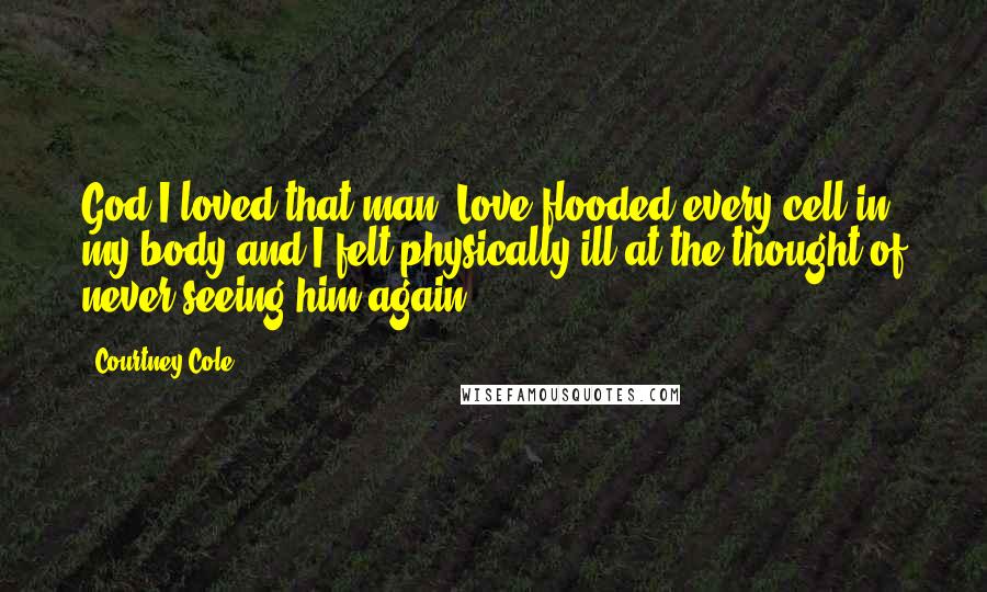 Courtney Cole Quotes: God I loved that man. Love flooded every cell in my body and I felt physically ill at the thought of never seeing him again.