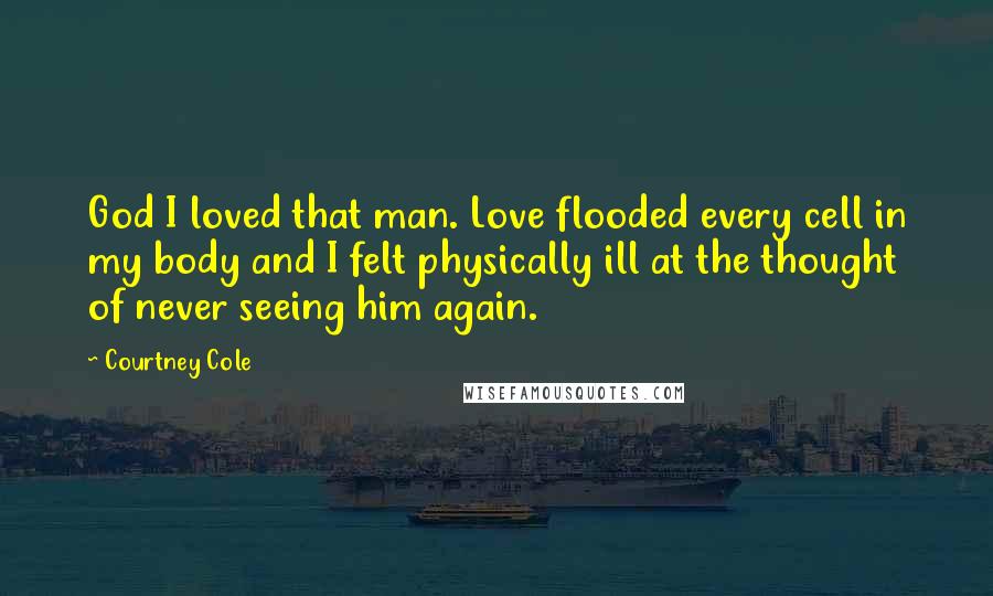 Courtney Cole Quotes: God I loved that man. Love flooded every cell in my body and I felt physically ill at the thought of never seeing him again.