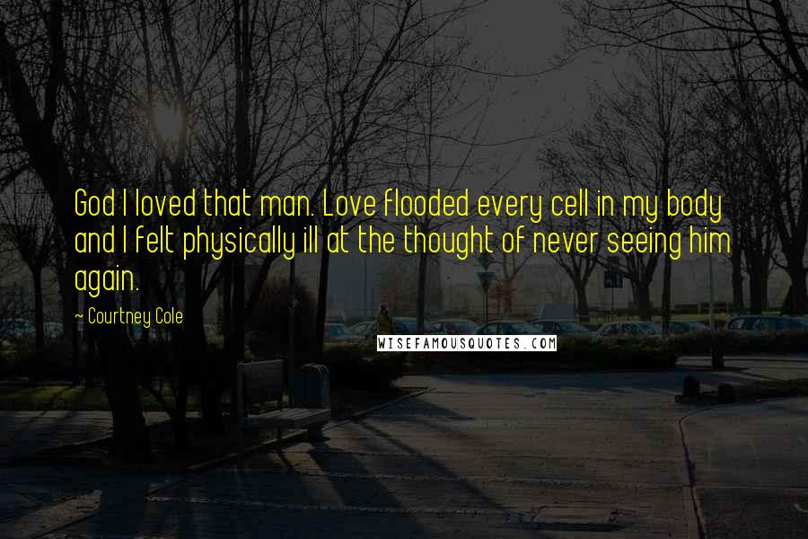 Courtney Cole Quotes: God I loved that man. Love flooded every cell in my body and I felt physically ill at the thought of never seeing him again.