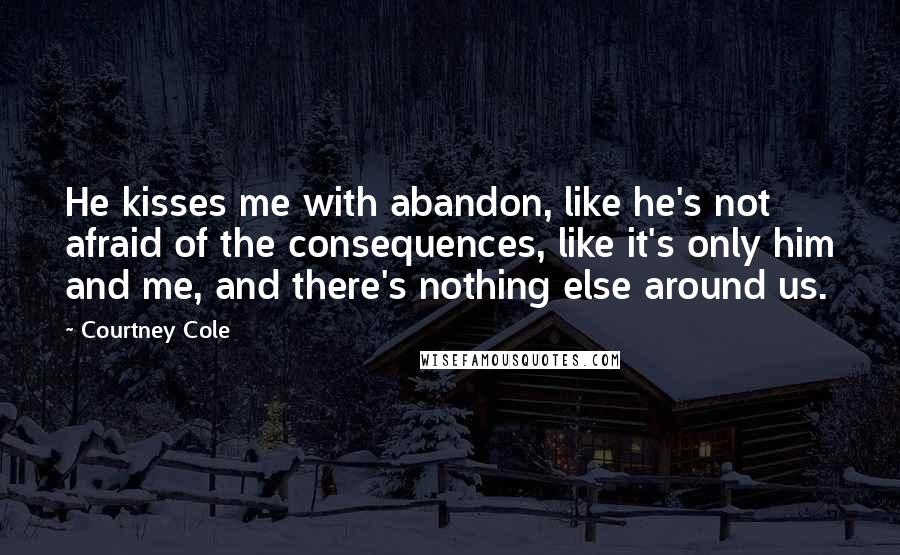Courtney Cole Quotes: He kisses me with abandon, like he's not afraid of the consequences, like it's only him and me, and there's nothing else around us.